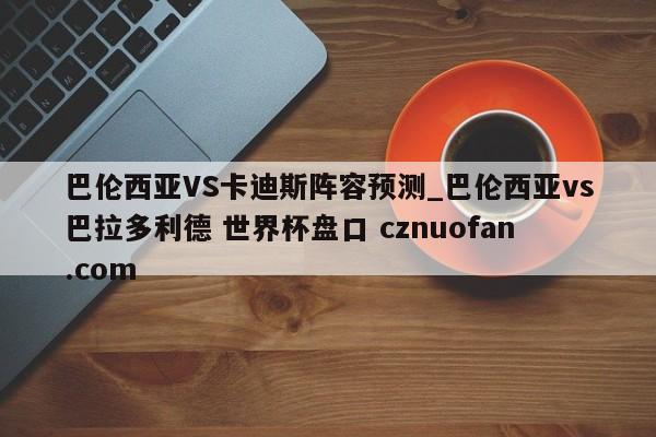 巴伦西亚VS卡迪斯阵容预测_巴伦西亚vs巴拉多利德 世界杯盘口 cznuofan.com