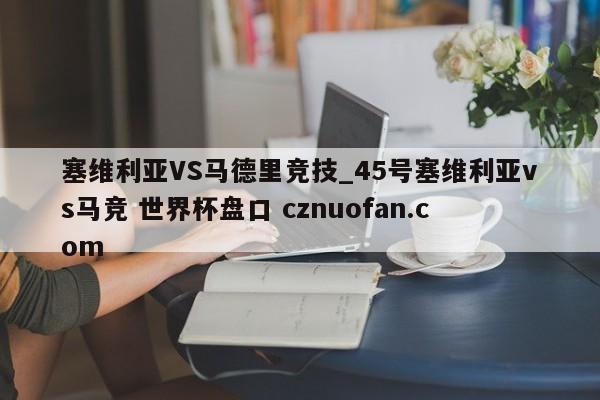 塞维利亚VS马德里竞技_45号塞维利亚vs马竞 世界杯盘口 cznuofan.com