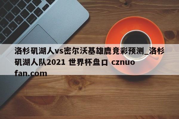 洛杉矶湖人vs密尔沃基雄鹿竞彩预测_洛杉矶湖人队2021 世界杯盘口 cznuofan.com