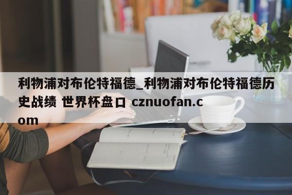 利物浦对布伦特福德_利物浦对布伦特福德历史战绩 世界杯盘口 cznuofan.com