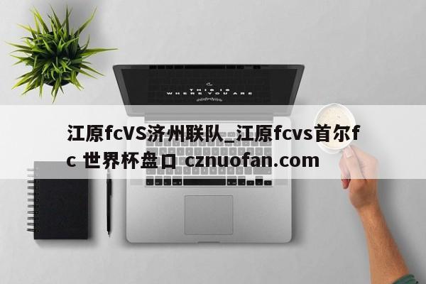 江原fcVS济州联队_江原fcvs首尔fc 世界杯盘口 cznuofan.com