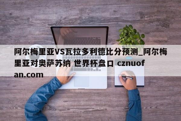 阿尔梅里亚VS瓦拉多利德比分预测_阿尔梅里亚对奥萨苏纳 世界杯盘口 cznuofan.com