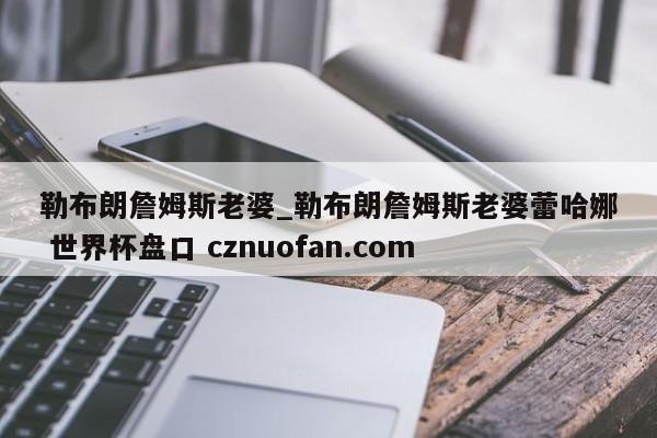勒布朗詹姆斯老婆_勒布朗詹姆斯老婆蕾哈娜 世界杯盘口 cznuofan.com