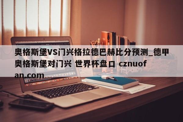 奥格斯堡VS门兴格拉德巴赫比分预测_德甲奥格斯堡对门兴 世界杯盘口 cznuofan.com