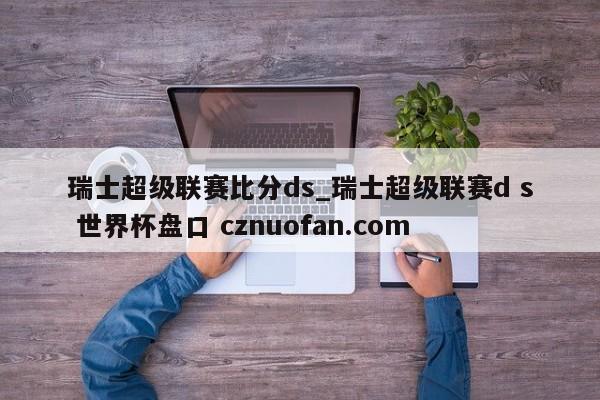 瑞士超级联赛比分ds_瑞士超级联赛d s 世界杯盘口 cznuofan.com