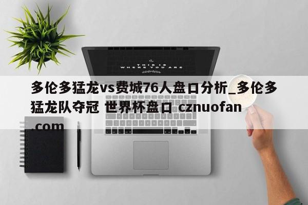 多伦多猛龙vs费城76人盘口分析_多伦多猛龙队夺冠 世界杯盘口 cznuofan.com