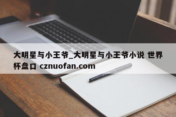 大明星与小王爷_大明星与小王爷小说 世界杯盘口 cznuofan.com