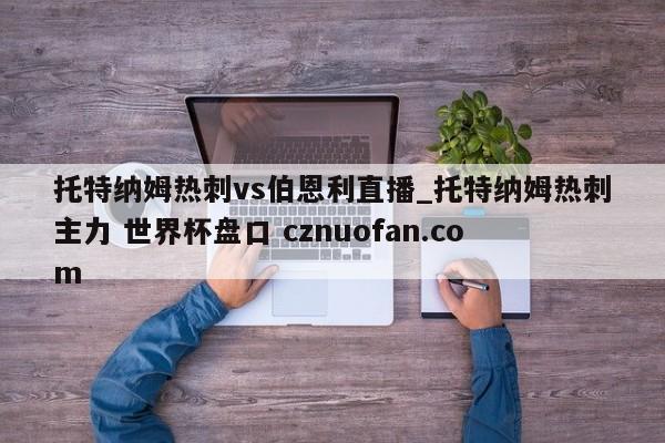 托特纳姆热刺vs伯恩利直播_托特纳姆热刺主力 世界杯盘口 cznuofan.com