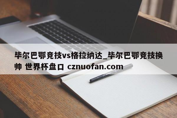 毕尔巴鄂竞技vs格拉纳达_毕尔巴鄂竞技换帅 世界杯盘口 cznuofan.com