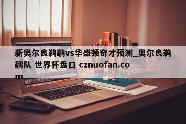 新奥尔良鹈鹕vs华盛顿奇才预测_奥尔良鹈鹕队 世界杯盘口 cznuofan.com