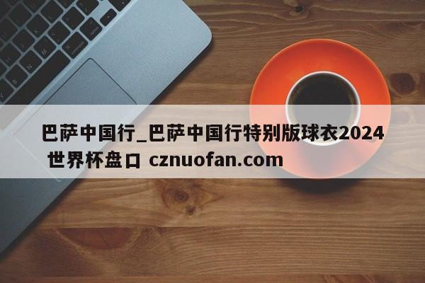 巴萨中国行_巴萨中国行特别版球衣2024 世界杯盘口 cznuofan.com