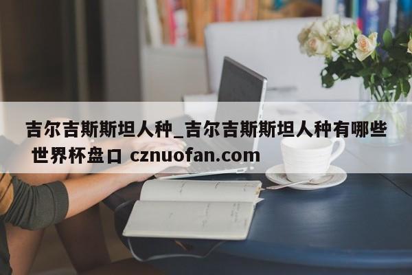 吉尔吉斯斯坦人种_吉尔吉斯斯坦人种有哪些 世界杯盘口 cznuofan.com