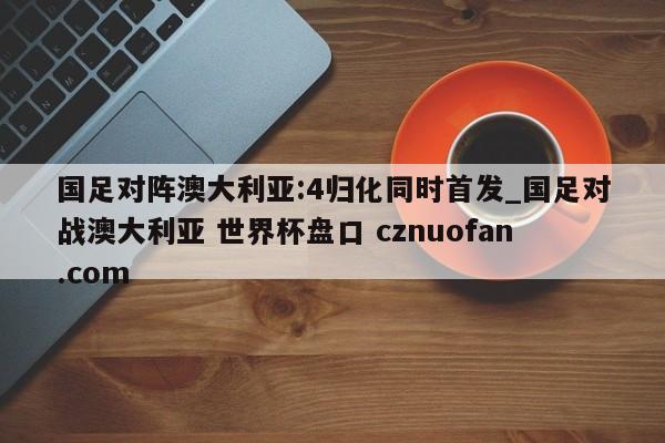 国足对阵澳大利亚:4归化同时首发_国足对战澳大利亚 世界杯盘口 cznuofan.com