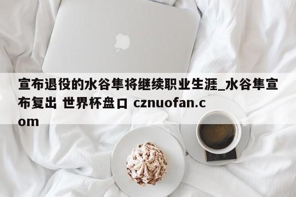 宣布退役的水谷隼将继续职业生涯_水谷隼宣布复出 世界杯盘口 cznuofan.com
