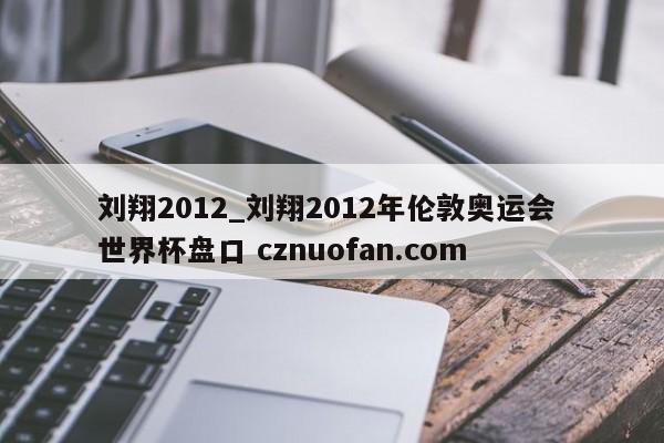 刘翔2012_刘翔2012年伦敦奥运会 世界杯盘口 cznuofan.com