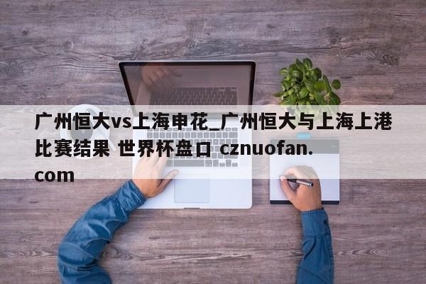 广州恒大vs上海申花_广州恒大与上海上港比赛结果 世界杯盘口 cznuofan.com