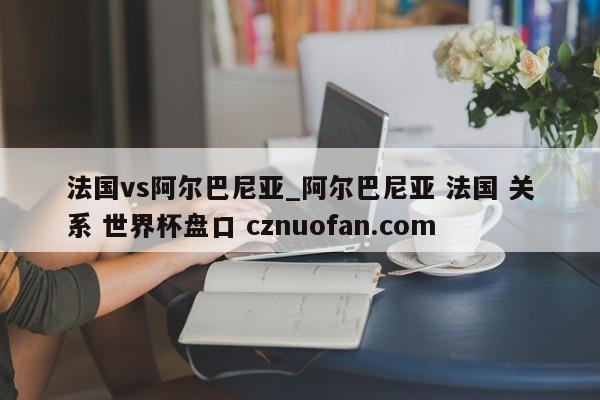 法国vs阿尔巴尼亚_阿尔巴尼亚 法国 关系 世界杯盘口 cznuofan.com