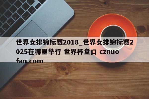 世界女排锦标赛2018_世界女排锦标赛2025在哪里举行 世界杯盘口 cznuofan.com