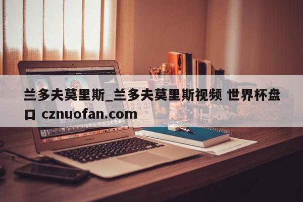 兰多夫莫里斯_兰多夫莫里斯视频 世界杯盘口 cznuofan.com