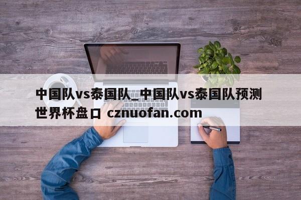 中国队vs泰国队_中国队vs泰国队预测 世界杯盘口 cznuofan.com