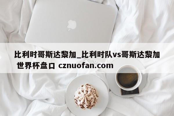 比利时哥斯达黎加_比利时队vs哥斯达黎加 世界杯盘口 cznuofan.com