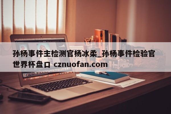 孙杨事件主检测官杨冰柔_孙杨事件检验官 世界杯盘口 cznuofan.com