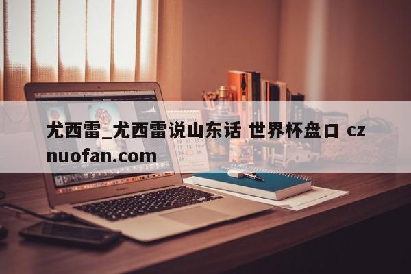 尤西雷_尤西雷说山东话 世界杯盘口 cznuofan.com