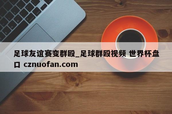 足球友谊赛变群殴_足球群殴视频 世界杯盘口 cznuofan.com