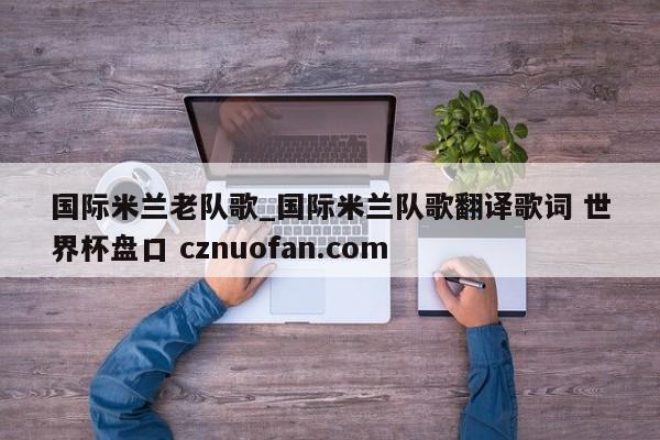 国际米兰老队歌_国际米兰队歌翻译歌词 世界杯盘口 cznuofan.com